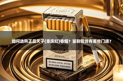 如何选购正品天子(重庆红)香烟？鉴别假货有哪些门道？